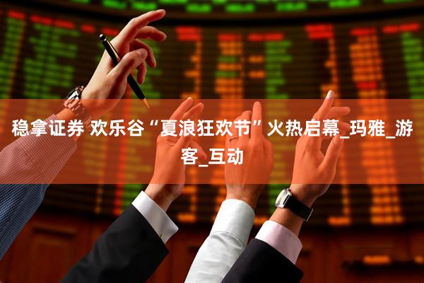 稳拿证券 欢乐谷“夏浪狂欢节”火热启幕_玛雅_游客_互动