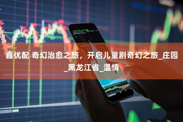 鑫优配 奇幻治愈之旅，开启儿童剧奇幻之旅_庄园_黑龙江省_温情