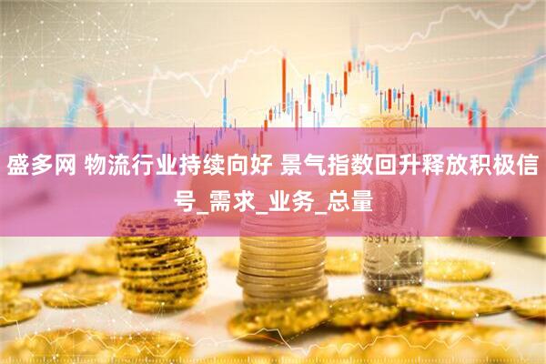 盛多网 物流行业持续向好 景气指数回升释放积极信号_需求_业务_总量