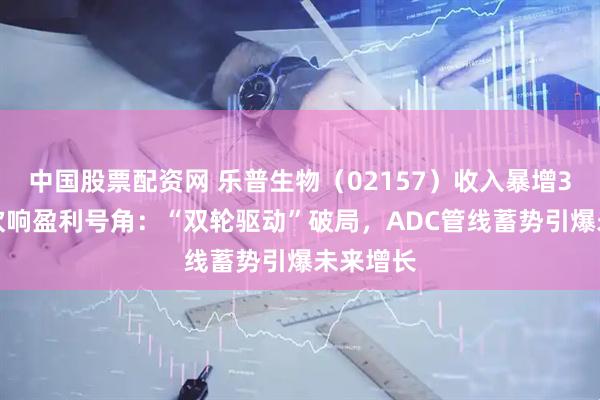 中国股票配资网 乐普生物（02157）收入暴增350%，吹响盈利号角：“双轮驱动”破局，ADC管线蓄势引爆未来增长