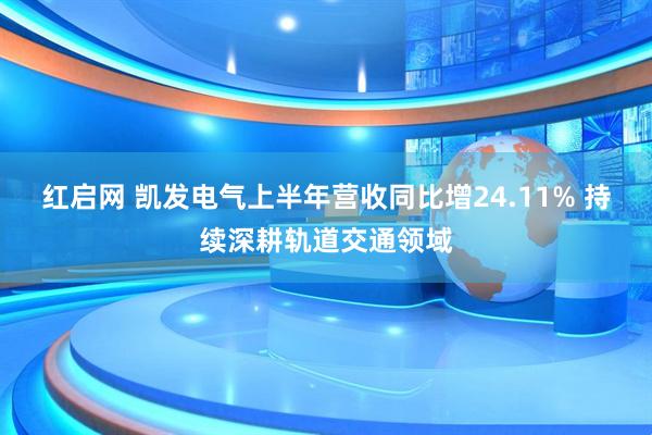 红启网 凯发电气上半年营收同比增24.11% 持续深耕轨道交通领域