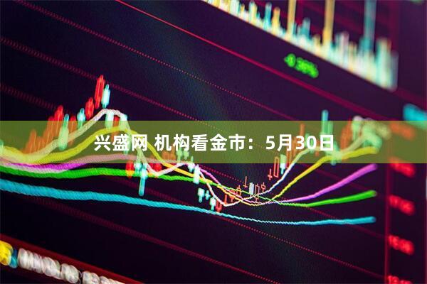 兴盛网 机构看金市：5月30日