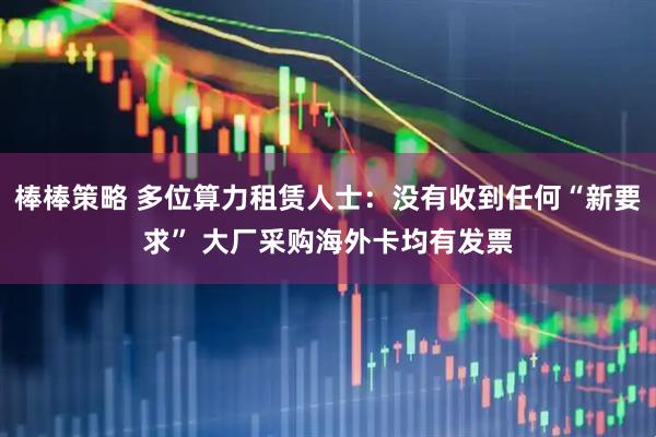 棒棒策略 多位算力租赁人士：没有收到任何“新要求” 大厂采购海外卡均有发票